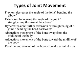 Types of Joint Movement
Flexion: decreases the angle of the joint" bending the
  elbow"
Extension: Increasing the angle of the joint "
  straightening the arm at the elbow"
Hyperextension: further extension or straightening of a
  joint " bending the head backward"
Abduction: movement of the bone away from the
  midline of the body
Adduction: movement of the bone toward the midline of
  the body
Rotation: movement of the bone around its central axis
 