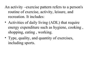 An activity –exercise pattern refers to a person's
  routine of exercise, activity, leisure, and
  recreation. It includes:
• Activities of daily living (ADL) that require
  energy expenditure such as hygiene, cooking ,
  shopping, eating , working.
• Type, quality, and quantity of exercises,
  including sports.
 