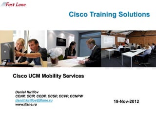 Cisco Training Solutions




Cisco UCM Mobility Services


Daniel Kirillov
CCNP, CCIP, CCDP, CCSP, CCVP, CCNPW
daniil.kirillov@flane.ru                19-Nov-2012
www.flane.ru
 