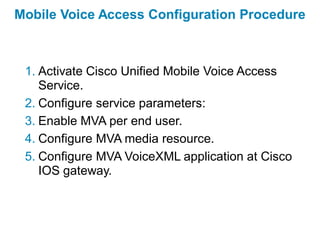 Mobile Voice Access Configuration Procedure



 1. Activate Cisco Unified Mobile Voice Access
    Service.
 2. Configure service parameters:
 3. Enable MVA per end user.
 4. Configure MVA media resource.
 5. Configure MVA VoiceXML application at Cisco
    IOS gateway.
 