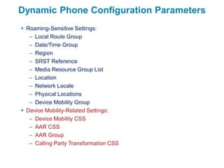 Dynamic Phone Configuration Parameters
 Roaming-Sensitive Settings:
   – Local Route Group
   – Date/Time Group
   – Region
   – SRST Reference
   – Media Resource Group List
   – Location
   – Network Locale
   – Physical Locations
   – Device Mobility Group
 Device Mobility-Related Settings:
   – Device Mobility CSS
   – AAR CSS
   – AAR Group
   – Calling Party Transformation CSS
 
