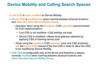Device Mobility and Calling Search Spaces

 Line CSS is never modified by Device Mobility.
 Device CSS is modified only when roaming between physical locations
  and within the same Device Mobility Group.
   – Operation when using the line/device CSS approach (recommended
     for CoS implementation):
       Line CSS is not modified—CoS settings are kept.
       Device CSS is modified—Allows local gateway selection by
        applying CSS of roaming device pool.
   – When using the traditional CSS approach (only one CSS at phone),
     use the device CSS instead of the line CSS in order to allow the CSS
     to be modified by Device Mobility.
 AAR CSS is configurable only at the device and therefore is always
  correctly modified when roaming between physical locations and
  within the same Device Mobility Group.
 