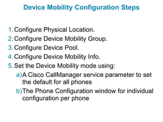 Device Mobility Configuration Steps


1. Configure Physical Location.
2. Configure Device Mobility Group.
3. Configure Device Pool.
4. Configure Device Mobility Info.
5. Set the Device Mobility mode using:
   a)A Cisco CallManager service parameter to set
     the default for all phones
   b)The Phone Configuration window for individual
     configuration per phone
 