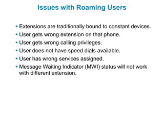 Issues with Roaming Users

 Extensions are traditionally bound to constant devices.
 User gets wrong extension on that phone.
 User gets wrong calling privileges.
 User does not have speed dials available.
 User has wrong services assigned.
 Message Waiting Indicator (MWI) status will not work
  with different extension.
 