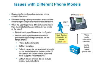 Issues with Different Phone Models

 Device profile configuration includes phone                         IP Phone 7940
  model information.
 Different configuration parameters are available
  depending on the phone model that is selected.             Log in
 What if a user logs into a different phone model
  than the model configured at the device profile
  of the user?
   – Default device profiles can be configured.
   – Default device profiles contain default         User Device                    Phone
     phone configuration parameters for the          Profile for IP                 model
     target phone:                                      Phone                     mismatch
                                                     Model 7965                   identified.
        Phone button template
                                                                                    Apply
        Softkey template                                                          default
        Default values for parameters that might                                  device
         not be available at the device profile of                               profile first.
         the user (if the phone model specified
         there supports fewer features)
        Default device profiles do not include
         lines or feature buttons
 