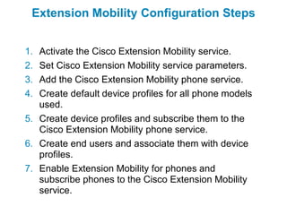 Extension Mobility Configuration Steps


1. Activate the Cisco Extension Mobility service.
2. Set Cisco Extension Mobility service parameters.
3. Add the Cisco Extension Mobility phone service.
4. Create default device profiles for all phone models
   used.
5. Create device profiles and subscribe them to the
   Cisco Extension Mobility phone service.
6. Create end users and associate them with device
   profiles.
7. Enable Extension Mobility for phones and
   subscribe phones to the Cisco Extension Mobility
   service.
 
