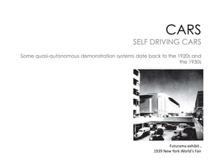 CARS

SELF DRIVING CARS
Some quasi-autonomous demonstration systems date back to the 1920s and
the 1930s

Futurama exhibit ,
1939 New York World's Fair

 