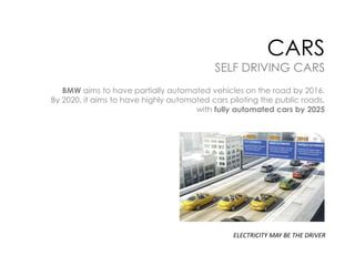 CARS

SELF DRIVING CARS
BMW aims to have partially automated vehicles on the road by 2016.
By 2020, it aims to have highly automated cars piloting the public roads,
with fully automated cars by 2025

ELECTRICITY MAY BE THE DRIVER

 