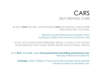 CARS

SELF DRIVING CARS
IN 2010, FOUR ELECTRIC AUTONOMOUS VANS SUCCESSFULLY DROVE 8000
MILES FROM ITALY TO CHINA.
Research project backed by European Union
funding by Vislab of the University of Parma, Italy
IN JULY 2013 VISLAB WORLDPREMIERED BRAIVE, A VEHICLE THAT MOVED
AUTONOMOUSLY ON A MIXED TRAFFIC ROUTE OPEN TO PUBLIC TRAFFIC
As of 2013, three U.S. states have passed laws permitting autonomous cars:
Nevada, Florida and California.
In Europe, cities in Belgium, France and Italy are planning to operate
transport systems for driverless cars.

 