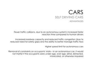 CARS

SELF DRIVING CARS
ADVANTAGES

Fewer traffic collisions, due to an autonomous system's increased faster
reaction time compared to human drivers
Increased roadway capacity and reduced traffic congestion (due to
reduced need for safety gaps and the ability to better manage traffic flow
Higher speed limit for autonomous cars

Removal of constraints on occupants' state – in an autonomous car, it would
not matter if the occupants were under age, over age, blind, distracted,
intoxicated, or otherwise impaired

 