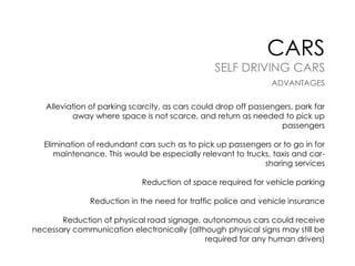 CARS

SELF DRIVING CARS
ADVANTAGES
Alleviation of parking scarcity, as cars could drop off passengers, park far
away where space is not scarce, and return as needed to pick up
passengers
Elimination of redundant cars such as to pick up passengers or to go in for
maintenance. This would be especially relevant to trucks, taxis and carsharing services
Reduction of space required for vehicle parking

Reduction in the need for traffic police and vehicle insurance
Reduction of physical road signage, autonomous cars could receive
necessary communication electronically (although physical signs may still be
required for any human drivers)

 
