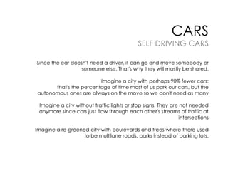 CARS

SELF DRIVING CARS
Since the car doesn't need a driver, it can go and move somebody or
someone else. That's why they will mostly be shared.
Imagine a city with perhaps 90% fewer cars;
that's the percentage of time most of us park our cars, but the
autonomous ones are always on the move so we don't need as many
Imagine a city without traffic lights or stop signs. They are not needed
anymore since cars just flow through each other's streams of traffic at
intersections

Imagine a re-greened city with boulevards and trees where there used
to be multilane roads, parks instead of parking lots.

 