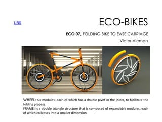 LINK

ECO-BIKES
ECO 07, FOLDING BIKE TO EASE CARRIAGE
Victor Aleman

WHEEL: six modules, each of which has a double pivot in the joints, to facilitate the
folding process.
FRAME: is a double triangle structure that is composed of expandable modules, each
of which collapses into a smaller dimension

 