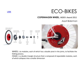 LINK

ECO-BIKES
COPENHAGEN WHEEL, INDEX: Award 2011
Assaf Biderman

WHEEL: six modules, each of which has a double pivot in the joints, to facilitate the
folding process.
FRAME: is a double triangle structure that is composed of expandable modules, each
of which collapses into a smaller dimension

 