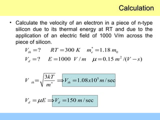 *
0
2
5
? 300 1.18
? 1000 / 0.15 /( )
3
1.08 10 /sec
150 /sec
th e
d
th th
d d
V RT K m m
V E V m m V s
kT
V V x m
m
V E V m
µ
µ
∗
= = =
= = = −
= ⇒ =
= ⇒ =
• Calculate the velocity of an electron in a piece of n-type
silicon due to its thermal energy at RT and due to the
application of an electric field of 1000 V/m across the
piece of silicon.
CalculationCalculation
 
