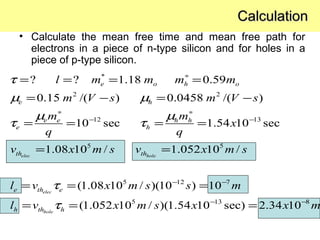 *
2 2
12 13
5 5
5 12 7
? ? 1.18 0.59
0.15 /( ) 0.0458 /( )
10 sec 1.54 10 sec
1.08 10 / 1.052 10 /
(1.08 10 / )(10 ) 10
(1.052 10
elec hole
elec
hole
e o h o
e h
e e h h
e h
th th
e th e
h th h
l m m m m
m V s m V s
m m
x
q q
v x m s v x m s
l v x m s s m
l v x
τ
µ µ
µ µ
τ τ
τ
τ
∗
∗ ∗
− −
− −
= = = =
= − = −
= = = =
= =
= = =
= = 5 13 8
/ )(1.54 10 sec) 2.34 10m s x x m− −
=
• Calculate the mean free time and mean free path for
electrons in a piece of n-type silicon and for holes in a
piece of p-type silicon.
CalculationCalculation
 