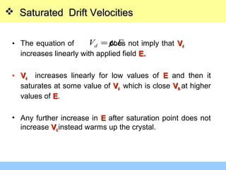 • The equation of does not imply that VVdd
increases linearly with applied field E.E.
• VVdd increases linearly for low values of EE and then it
saturates at some value of VVdd which is close VVthth at higher
values of EE.
• Any further increase in EE after saturation point does not
increase VVdd instead warms up the crystal.
EVd .µ=
 Saturated Drift VelocitiesSaturated Drift Velocities
 