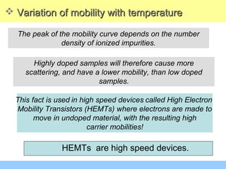 This fact is used in high speed devices called High Electron
Mobility Transistors (HEMTs) where electrons are made to
move in undoped material, with the resulting high
carrier mobilities!
The peak of the mobility curve depends on the number
density of ionized impurities.
 Variation of mobility with temperatureVariation of mobility with temperature
HEMTs are high speed devices.
Highly doped samples will therefore cause more
scattering, and have a lower mobility, than low doped
samples.
 