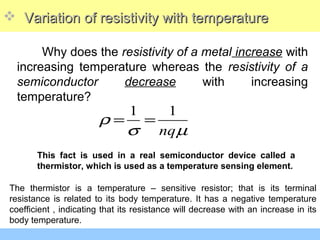  Variation of resistivity with temperatureVariation of resistivity with temperature
Why does the resistivity of a metal increase with
increasing temperature whereas the resistivity of a
semiconductor decrease with increasing
temperature?
1 1
nq
ρ
σ µ
= =
This fact is used in a real semiconductor device called a
thermistor, which is used as a temperature sensing element.
The thermistor is a temperature – sensitive resistor; that is its terminal
resistance is related to its body temperature. It has a negative temperature
coefficient , indicating that its resistance will decrease with an increase in its
body temperature.
 