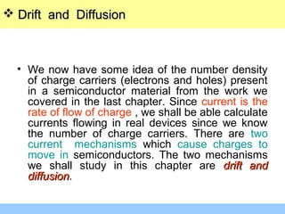 • We now have some idea of the number density
of charge carriers (electrons and holes) present
in a semiconductor material from the work we
covered in the last chapter. Since current is the
rate of flow of charge , we shall be able calculate
currents flowing in real devices since we know
the number of charge carriers. There are two
current mechanisms which cause charges to
move in semiconductors. The two mechanisms
we shall study in this chapter are drift anddrift and
diffusiondiffusion.
 Drift and DiffusionDrift and Diffusion
 