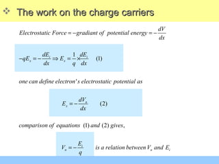 The work on the charge carriersThe work on the charge carriers
1
(1)
'
(2)
(1) (2) ,
i i
x x
n
x
i
n n
dV
Electrostatic Force gradiant of potential energy
dx
dE dE
qE E
dx q dx
one can define electron s electrostatic potential as
dV
E
dx
comparison of equations and gives
E
V is a relation betweenV an
q
= − = −
− = − ⇒ = ×
= −
= − id E
 