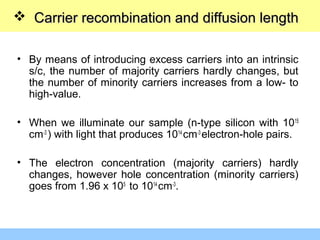  Carrier recombination and diffusion lengthCarrier recombination and diffusion length
• By means of introducing excess carriers into an intrinsic
s/c, the number of majority carriers hardly changes, but
the number of minority carriers increases from a low- to
high-value.
• When we illuminate our sample (n-type silicon with 1015
cm-3
) with light that produces 1014
cm-3
electron-hole pairs.
• The electron concentration (majority carriers) hardly
changes, however hole concentration (minority carriers)
goes from 1.96 x 105
to 1014
cm-3
.
 