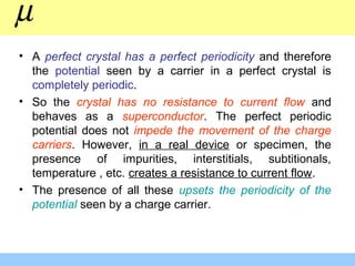 • A perfect crystal has a perfect periodicity and therefore
the potential seen by a carrier in a perfect crystal is
completely periodic.
• So the crystal has no resistance to current flow and
behaves as a superconductor. The perfect periodic
potential does not impede the movement of the charge
carriers. However, in a real device or specimen, the
presence of impurities, interstitials, subtitionals,
temperature , etc. creates a resistance to current flow.
• The presence of all these upsets the periodicity of the
potential seen by a charge carrier.
µ
 