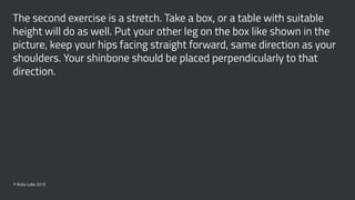 The second exercise is a stretch. Take a box, or a table with suitable
height will do as well. Put your other leg on the box like shown in the
picture, keep your hips facing straight forward, same direction as your
shoulders. Your shinbone should be placed perpendicularly to that
direction.
© Kisko Labs 2015
 