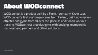 About WODconnect
WODconnect is a product built by a Finnish company, Kisko Labs.
WODconnect’s first customers came from Finland, but it now serves
athletes and gyms from all over the globe. In addition to workout
tracking, WODconnect provides gyms with booking, membership
management, payment and billing solutions.
© Kisko Labs 2015
 