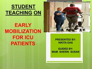 STUDENT
TEACHING ON
EARLY
MOBILIZATION
FOR ICU
PATIENTS
PRESENTED BY:
NIKITA DAS
GUIDED BY:
MAM SHERIN SUSAN
 
