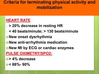 Criteria for terminating physical activity and
mobilization
HEART RATE
o > 20% decrease in resting HR
o < 40 beats/minute; > 130 beats/minute
New onset dysrhythmia
New anti-arrhythmia medication
New MI by ECG or cardiac enzymes
PULSE OXIMETRY/SPO2:
> 4% decrease
< 88%- 90%
 