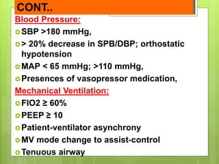 CONT..
Blood Pressure:
SBP >180 mmHg,
> 20% decrease in SPB/DBP; orthostatic
hypotension
MAP < 65 mmHg; >110 mmHg,
Presences of vasopressor medication,
Mechanical Ventilation:
FIO2 ≥ 60%
PEEP ≥ 10
Patient-ventilator asynchrony
MV mode change to assist-control
Tenuous airway
 