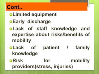 Cont..
Limited equipment
Early discharge
Lack of staff knowledge and
expertise about risks/benefits of
mobility
Lack of patient / family
knowledge
Risk for mobility
providers(stress, injuries)
 