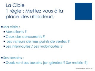 La Cible
1 règle : Mettez vous à la
place des utilisateurs
¡ Ma cible :
¡ Mes clients ?
¡ Ceux des concurrents ?
¡  Les visiteurs de mes points de ventes ?
¡ Les internautes / Les mobinautes ?
¡ Ses besoins :
¡ Quels sont ses besoins (en général ? Sur mobile ?)
© Sébastien Brison – EM Lyon 2014

 