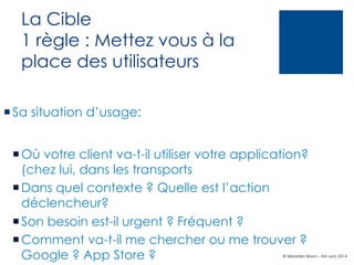 La Cible
1 règle : Mettez vous à la
place des utilisateurs
¡ Sa situation d’usage:
¡ Où votre client va-t-il utiliser votre application?
(chez lui, dans les transports
¡ Dans quel contexte ? Quelle est l’action
déclencheur?
¡ Son besoin est-il urgent ? Fréquent ?
¡ Comment va-t-il me chercher ou me trouver ?
Google ? App Store ?

© Sébastien Brison – EM Lyon 2014

 
