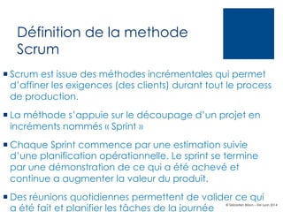 Définition de la methode
Scrum
¡ Scrum est issue des méthodes incrémentales qui permet
d’affiner les exigences (des clients) durant tout le process
de production.
¡ La méthode s’appuie sur le découpage d’un projet en
incréments nommés « Sprint »
¡ Chaque Sprint commence par une estimation suivie
d’une planification opérationnelle. Le sprint se termine
par une démonstration de ce qui a été achevé et
continue a augmenter la valeur du produit.
¡ Des réunions quotidiennes permettent de valider ce qui
a été fait et planifier les tâches de la journée

© Sébastien Brison – EM Lyon 2014

 
