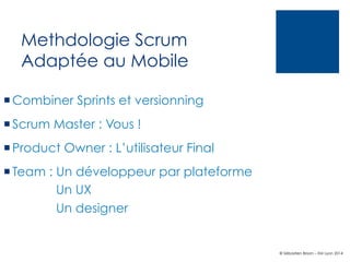 Methdologie Scrum
Adaptée au Mobile
¡ Combiner Sprints et versionning
¡ Scrum Master : Vous !
¡ Product Owner : L’utilisateur Final
¡ Team : Un développeur par plateforme
Un UX
Un designer

© Sébastien Brison – EM Lyon 2014

 