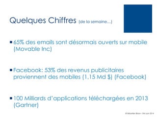 Quelques Chiffres (de la semaine…)
¡ 65% des emails sont désormais ouverts sur mobile
(Movable Inc)

¡ Facebook: 53% des revenus publicitaires
proviennent des mobiles (1,15 Md $) (Facebook)

¡ 100 Milliards d’applications téléchargées en 2013
(Gartner)
© Sébastien Brison – EM Lyon 2014

 