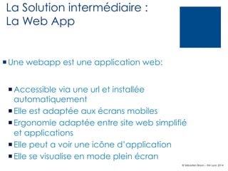 La Solution intermédiaire :
La Web App

¡ Une webapp est une application web:
¡ Accessible via une url et installée
automatiquement
¡ Elle est adaptée aux écrans mobiles
¡ Ergonomie adaptée entre site web simplifié
et applications
¡ Elle peut a voir une icône d’application
¡ Elle se visualise en mode plein écran
© Sébastien Brison – EM Lyon 2014

 