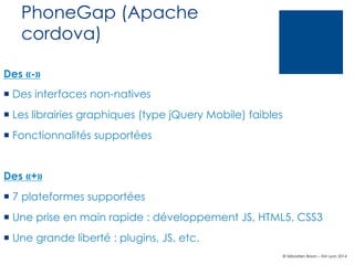 PhoneGap (Apache
cordova)
Des «-»
¡  Des interfaces non-natives
¡  Les librairies graphiques (type jQuery Mobile) faibles
¡  Fonctionnalités supportées

Des «+»
¡  7 plateformes supportées
¡  Une prise en main rapide : développement JS, HTML5, CSS3
¡  Une grande liberté : plugins, JS, etc.
© Sébastien Brison – EM Lyon 2014

 