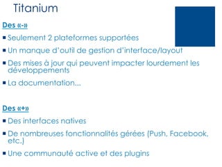 Titanium
Des «-»
¡ Seulement 2 plateformes supportées
¡ Un manque d’outil de gestion d’interface/layout
¡ Des mises à jour qui peuvent impacter lourdement les
développements
¡ La documentation...
Des «+»
¡ Des interfaces natives
¡ De nombreuses fonctionnalités gérées (Push, Facebook,
etc.)
¡ Une communauté active et des plugins

 