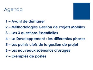 Agenda
1 – Avant de démarrer
2 – Méthodologies Gestion de Projets Mobiles
3 – Les 3 questions Essentielles
4 – Le Développement : les différentes phases
5 – Les points clefs de la gestion de projet
6 – Les nouveaux scénarios d’usages
7 – Exemples de postes

 
