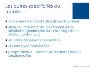 Les autres spécificités du
mobile
¡ Lancement de l’application (launch screen)
¡ Utiliser au maximum les fonctionnalités du
téléphone (géolocalisation, planning album
photos, contacts….)
¡ Les notifications sans moderation
¡ Les sons avec modération
¡ 1 application = 1 service. Ne multipliez pas les
fonctionnalités

© Sébastien Brison – EM Lyon 2014

 