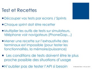 Test et Recettes
¡ Découper vos tests par ecrans / Sprints
¡ Chaque sprint doit être recetter
¡ Multiplier les outils de tests sur simulateurs,
téléphone voir navigateurs (PhoneGap…)
¡ Mener une recette sur l’exhaustivite des
terminaux est impossible (pour tester les
fonctionnalités, la mémoire/puissance)

¡   Les conditions de tests doivent être le plus
proche possible des situations d’usage
¡ N’oublier pas de tester l’API si besoin

© Sébastien Brison – EM Lyon 2014

 
