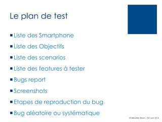 Le plan de test
¡ Liste des Smartphone
¡ Liste des Objectifs
¡ Liste des scenarios
¡ Liste des features à tester
¡ Bugs report
¡ Screenshots
¡ Etapes de reproduction du bug
¡ Bug aléatoire ou systématique
© Sébastien Brison – EM Lyon 2014

 