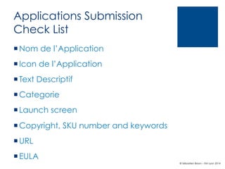 Applications Submission
Check List
¡ Nom de l’Application
¡ Icon de l’Application
¡ Text Descriptif
¡ Categorie
¡ Launch screen
¡ Copyright, SKU number and keywords
¡ URL
¡ EULA
© Sébastien Brison – EM Lyon 2014

 