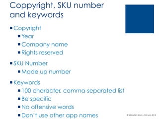 Coppyright, SKU number
and keywords
¡ Copyright
¡ Year
¡ Company name
¡ Rights reserved
¡ SKU Number
¡ Made up number
¡ Keywords
¡ 100 character, comma-separated list
¡ Be specific
¡ No offensive words
¡ Don’t use other app names

© Sébastien Brison – EM Lyon 2014

 