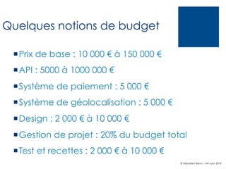 Quelques notions de budget
¡ Prix de base : 10 000 € à 150 000 €
¡ API : 5000 à 1000 000 €
¡ Système de paiement : 5 000 €
¡ Système de géolocalisation : 5 000 €
¡ Design : 2 000 € à 10 000 €
¡ Gestion de projet : 20% du budget total
¡ Test et recettes : 2 000 € à 10 000 €
© Sébastien Brison – EM Lyon 2014

 