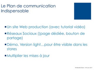 Le Plan de communication
Indispensable

¡ Un site Web production (avec tutorial vidéo)
¡ Réseaux Sociaux ((page dédiée, bouton de
partage)
¡ Démo, Version light…pour être visible dans les
stores
¡ Multiplier les mises à jour

© Sébastien Brison – EM Lyon 2014

 