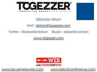 Sébastien Brison
Mail : sbrison@togezzer.com
Twitter : @sebastienbrison

Skype : sebastien.brison

www.togezzer.com

www.lacuisineduweb.com

www.blendconference.com

 